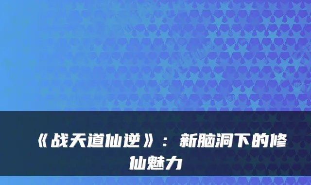 《战天道仙逆》：新脑洞下的修仙魅力