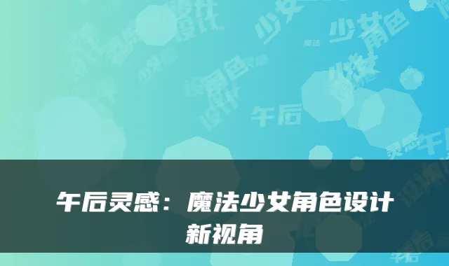 午后灵感：魔法少女角色设计新视角