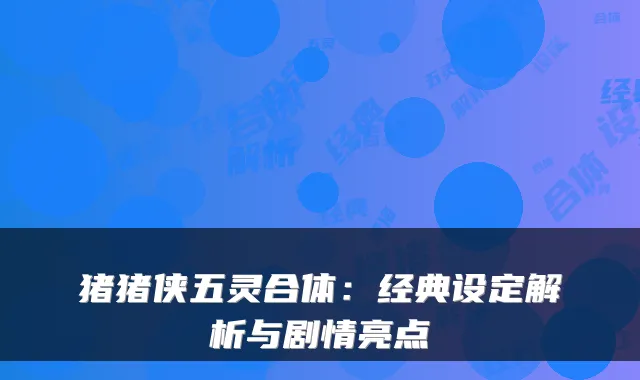 猪猪侠五灵合体：经典设定解析与剧情亮点