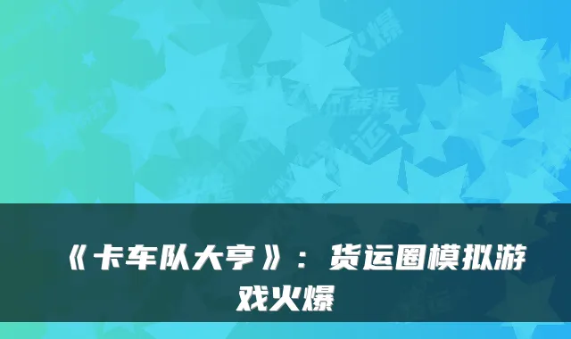 《卡车队大亨》：货运圈模拟游戏火爆