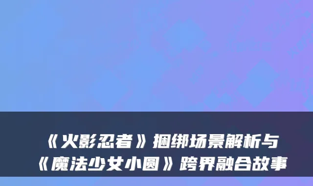 《火影忍者》捆绑场景解析与《魔法少女小圆》跨界融合故事