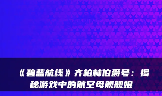 《碧蓝航线》齐柏林伯爵号：揭秘游戏中的航空母舰舰娘