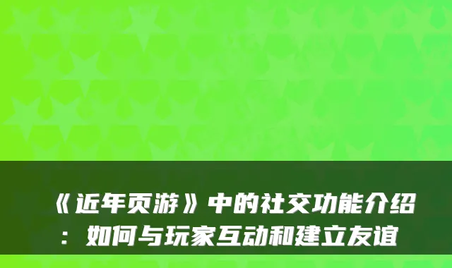 《近年页游》中的社交功能介绍：如何与玩家互动和建立友谊