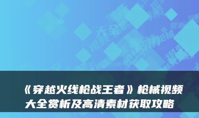 《穿越火线枪战王者》枪械视频大全赏析及高清素材获取攻略