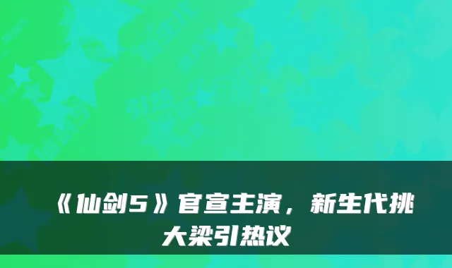 《仙剑5》官宣主演，新生代挑大梁引热议