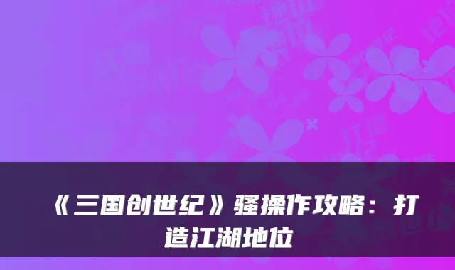 《三国创世纪》骚操作攻略：打造江湖地位