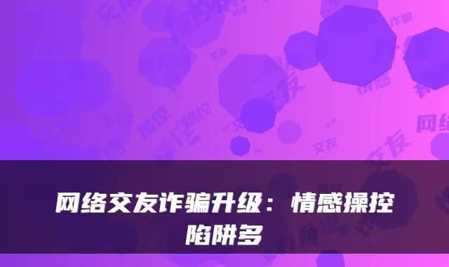 网络交友诈骗升级：情感操控陷阱多