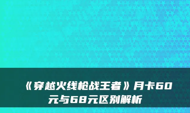 《穿越火线枪战王者》月卡60元与68元区别解析