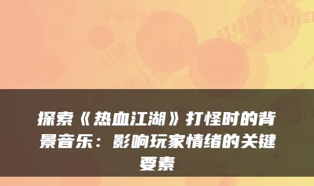 探索《热血江湖》打怪时的背景音乐：影响玩家情绪的关键要素