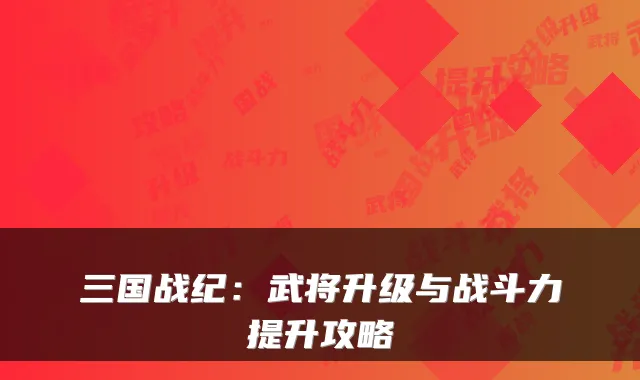 三国战纪：武将升级与战斗力提升攻略