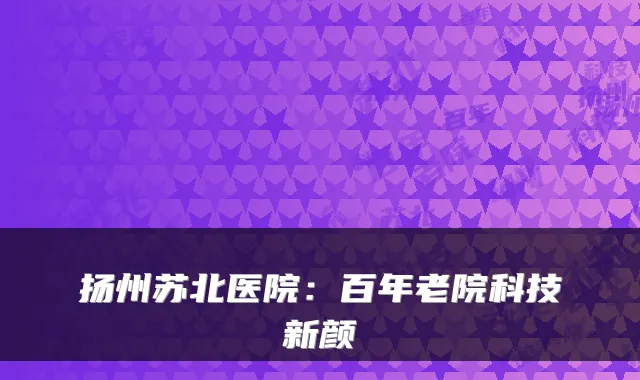 扬州苏北医院：百年老院科技新颜