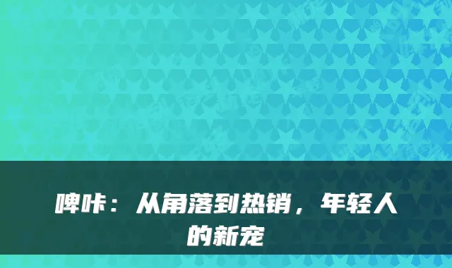 啤咔:从角落到热销,年轻人的新宠