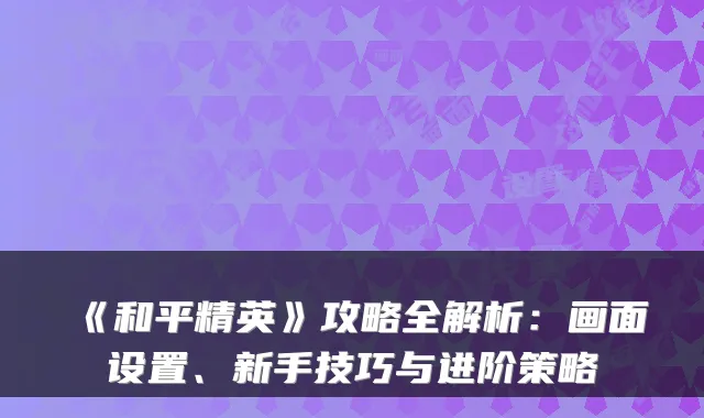 《和平精英》攻略全解析：画面设置、新手技巧与进阶策略