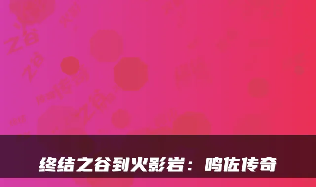 终结之谷到火影岩:鸣佐传奇