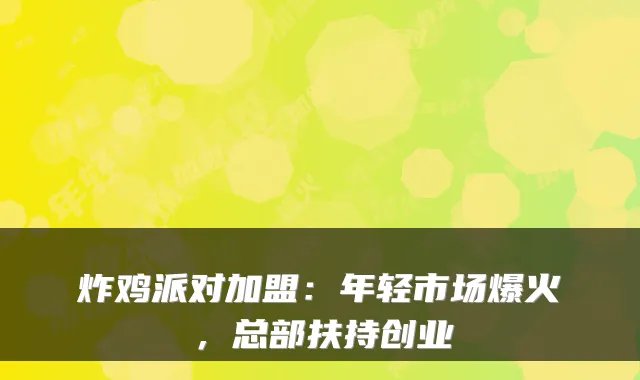 炸鸡派对加盟：年轻市场爆火，总部扶持创业
