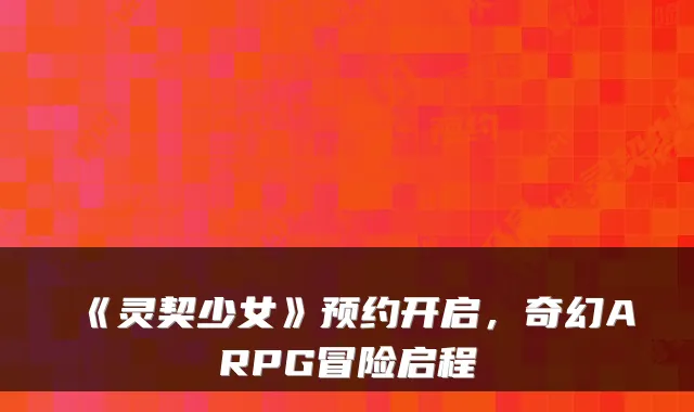 《灵契少女》预约开启，奇幻ARPG冒险启程