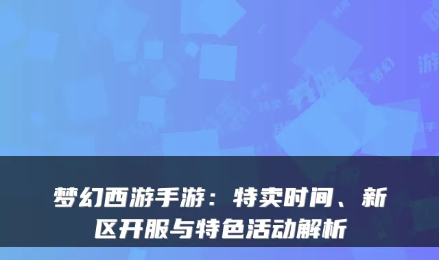 梦幻西游手游:特卖时间、新区开服与特色活动解析