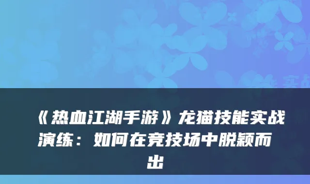 《热血江湖手游》龙猫技能实战演练：如何在竞技场中脱颖而出