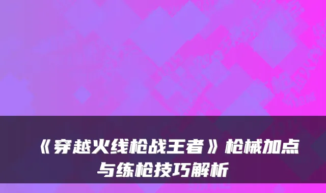 《穿越火线枪战王者》枪械加点与练枪技巧解析