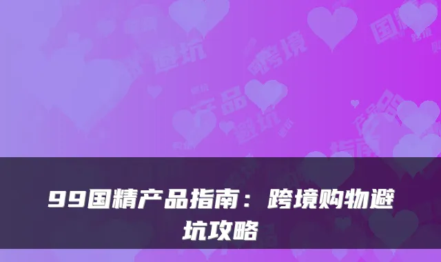 99国精产品指南：跨境购物避坑攻略