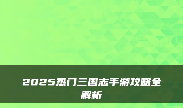 2025热门三国志手游攻略全解析