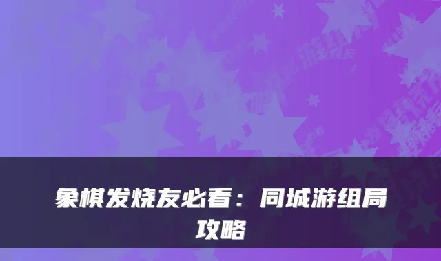 象棋发烧友必看：同城游组局攻略
