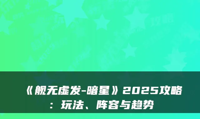 《舰无虚发-暗星》2025攻略：玩法、阵容与趋势