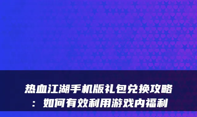 热血江湖手机版礼包兑换攻略：如何有效利用游戏内福利