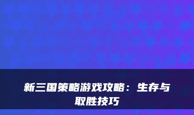 新三国策略游戏攻略：生存与取胜技巧