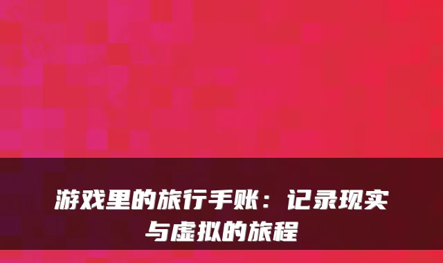 游戏里的旅行手账：记录现实与虚拟的旅程