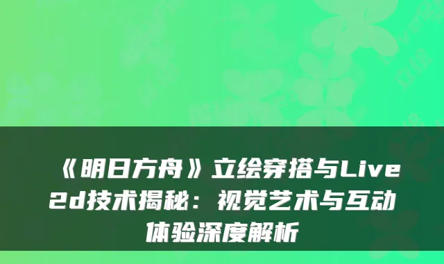 《明日方舟》立绘穿搭与Live2d技术揭秘：视觉艺术与互动体验深度解析