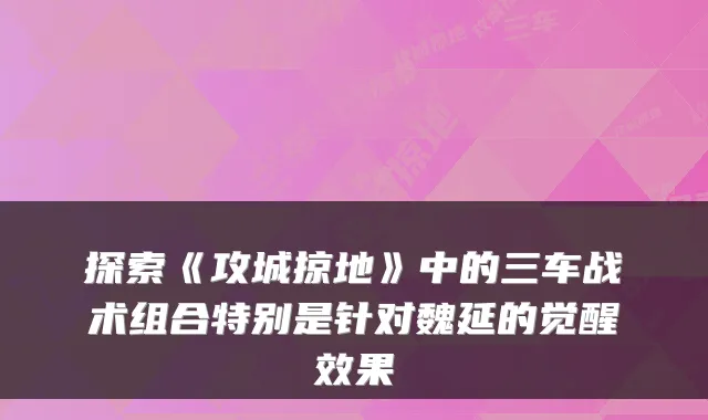 探索《攻城掠地》中的三车战术组合特别是针对魏延的觉醒效果