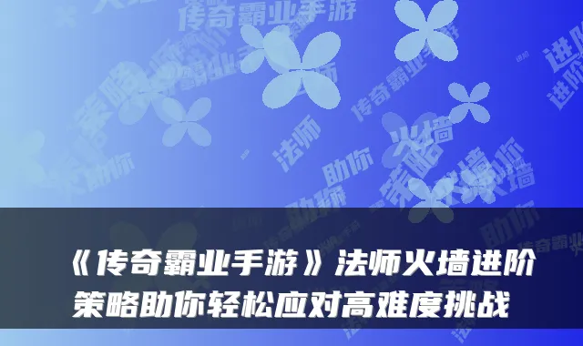 《传奇霸业手游》法师火墙进阶策略助你轻松应对高难度挑战