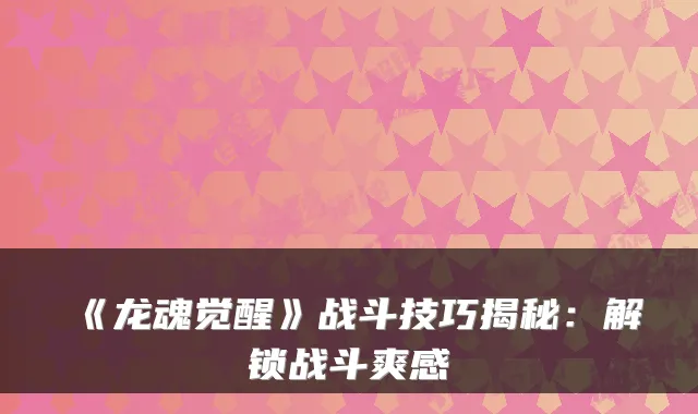 《龙魂觉醒》战斗技巧揭秘：解锁战斗爽感