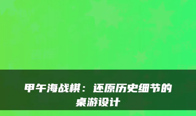 甲午海战棋：还原历史细节的桌游设计