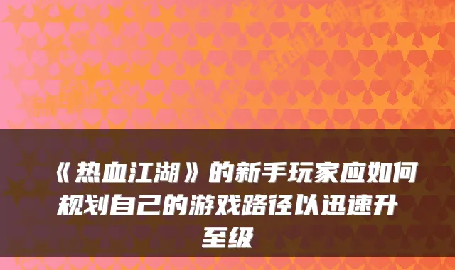《热血江湖》的新手玩家应如何规划自己的游戏路径以迅速升至级