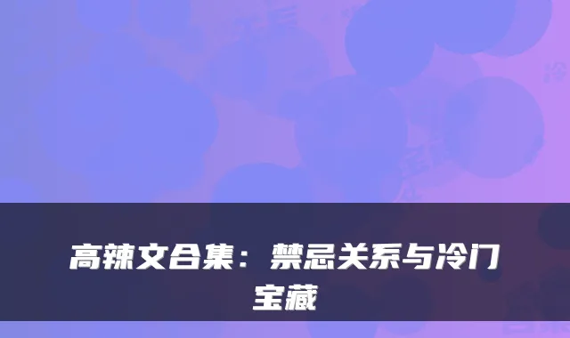 高辣文合集:禁忌关系与冷门宝藏