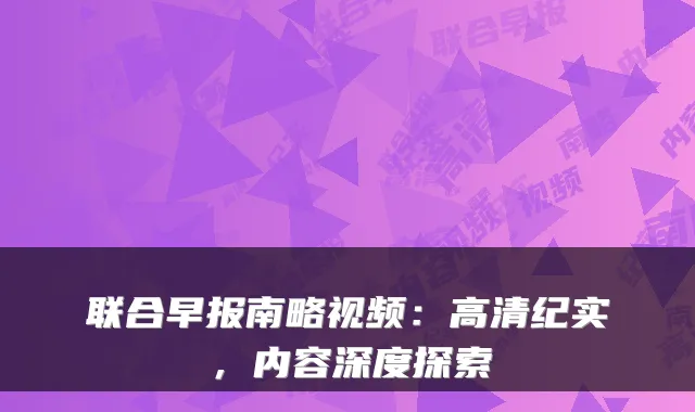 联合早报南略视频：高清纪实，内容深度探索