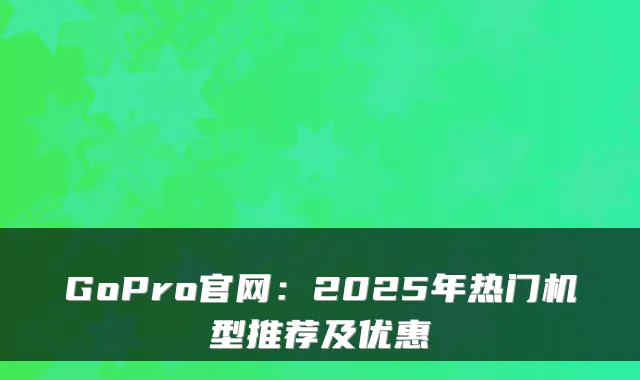 GoPro官网：2025年热门机型推荐及优惠