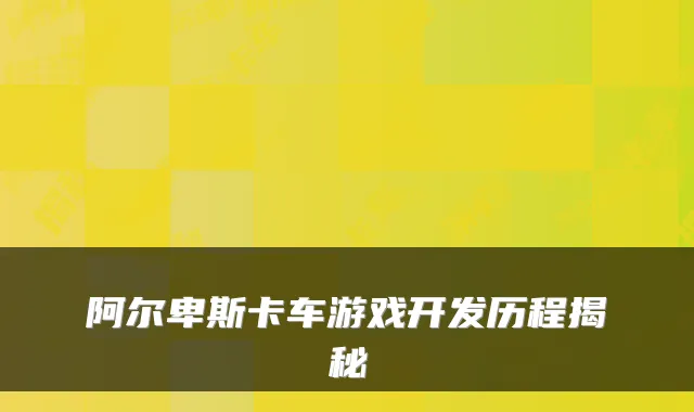 阿尔卑斯卡车游戏开发历程揭秘