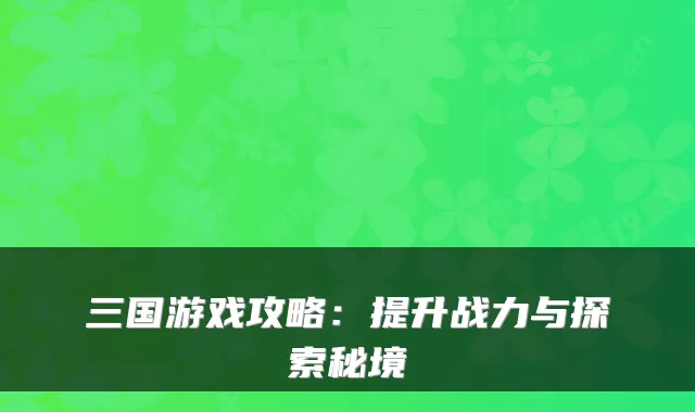 三国游戏攻略：提升战力与探索秘境
