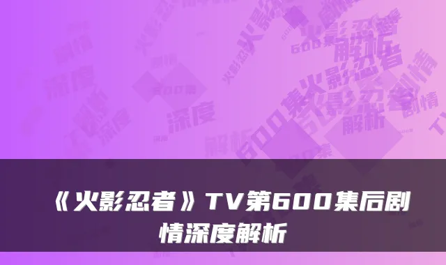 《火影忍者》TV第600集后剧情深度解析