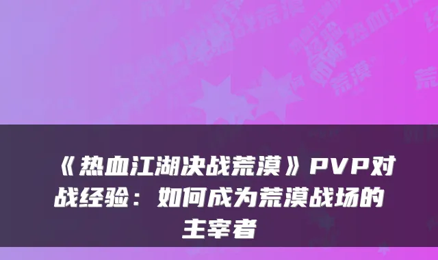 《热血江湖决战荒漠》PVP对战经验：如何成为荒漠战场的主宰者