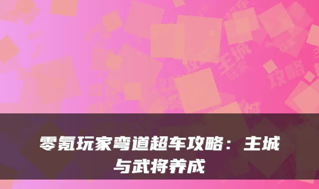 零氪玩家弯道超车攻略:主城与武将养成