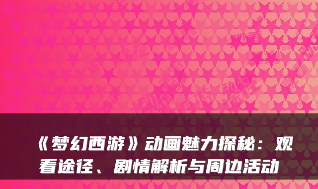 《梦幻西游》动画魅力探秘：观看途径、剧情解析与周边活动
