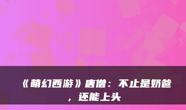 《萌幻西游》唐僧：不止是奶爸，还能上头