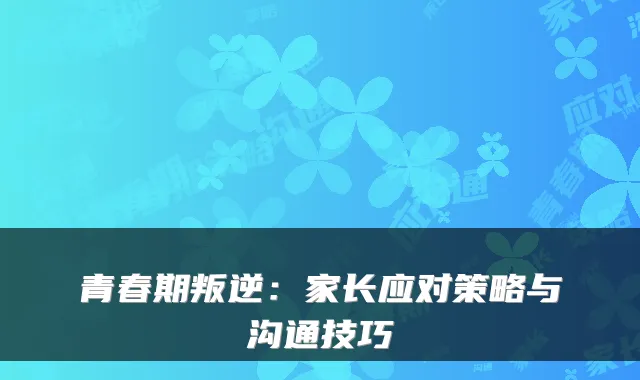 青春期叛逆:家长应对策略与沟通技巧