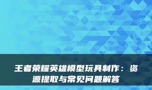 王者荣耀英雄模型玩具制作：资源提取与常见问题解答