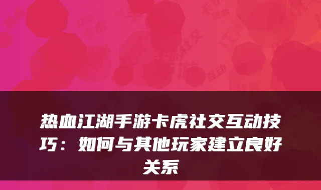 热血江湖手游卡虎社交互动技巧：如何与其他玩家建立良好关系