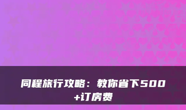 同程旅行攻略：教你省下500+订房费